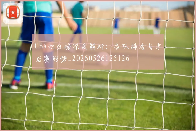 CBA积分榜深度解析:各队排名与季后赛形势_20260526125126