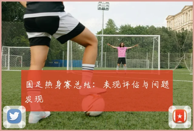 国足热身赛总结：表现评估与问题发现