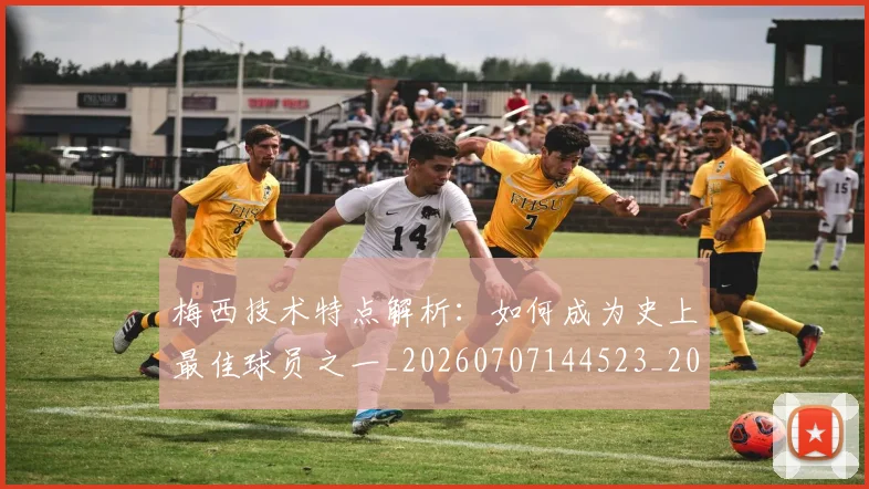梅西技术特点解析：如何成为史上最佳球员之一_20260707144523_20260731181435