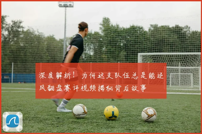 深度解析！为何这支队伍总是能逆风翻盘赛评视频揭秘背后故事