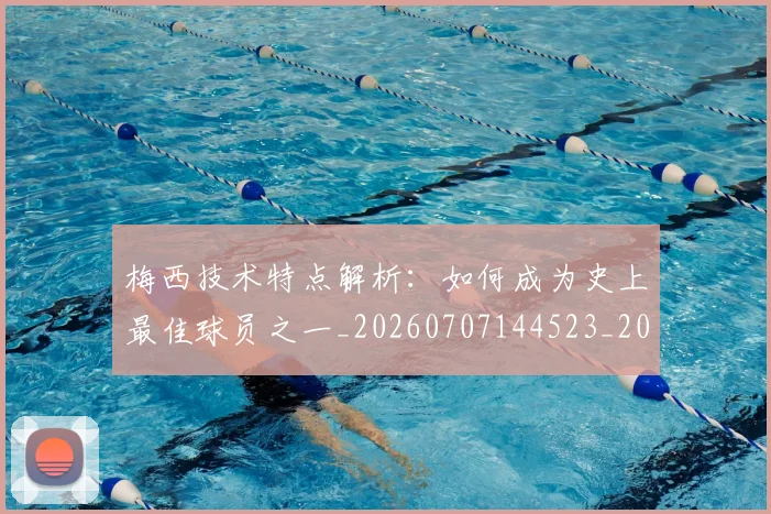 梅西技术特点解析：如何成为史上最佳球员之一_20260707144523_20260731181435