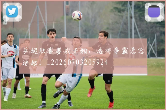 乒超联赛鏖战正酣，名将争霸悬念迭起！_20260703205924