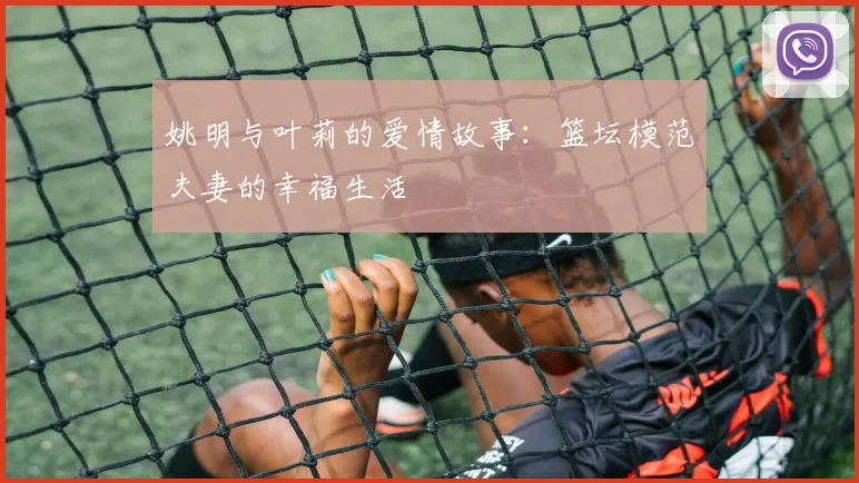 姚明与叶莉的爱情故事:篮坛模范夫妻的幸福生活