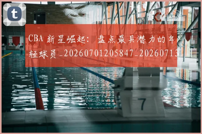 CBA 新星崛起：盘点最具潜力的年轻球员_20260701205847_20260713214142