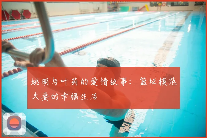 姚明与叶莉的爱情故事：篮坛模范夫妻的幸福生活