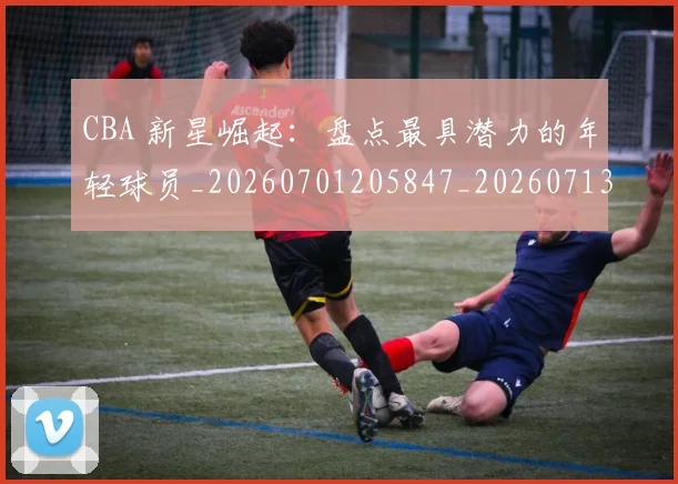 CBA 新星崛起：盘点最具潜力的年轻球员_20260701205847_20260713214142