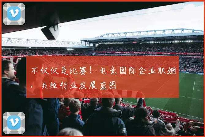 不仅仅是比赛！电竞国际企业联姻，共绘行业发展蓝图