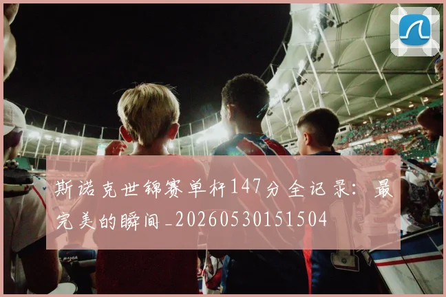 斯诺克世锦赛单杆147分全记录：最完美的瞬间_20260530151504
