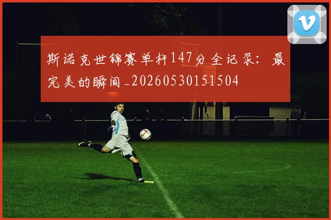 斯诺克世锦赛单杆147分全记录:最完美的瞬间_20260530151504