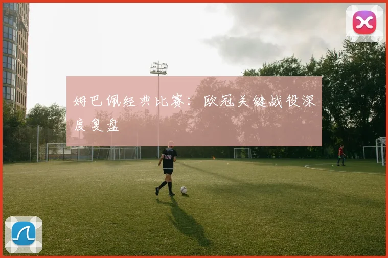 姆巴佩经典比赛:欧冠关键战役深度复盘
