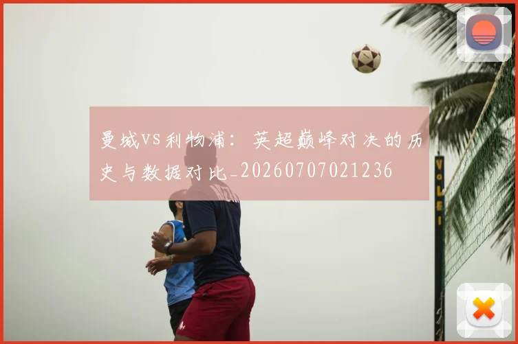 曼城vs利物浦：英超巅峰对决的历史与数据对比_20260707021236