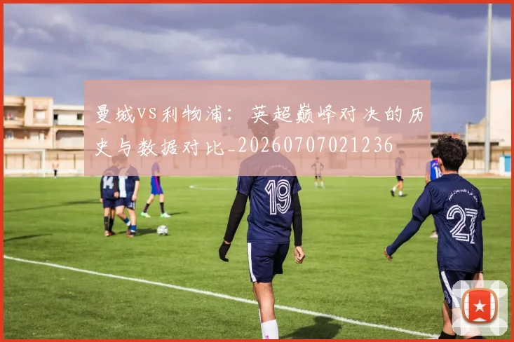 曼城vs利物浦：英超巅峰对决的历史与数据对比_20260707021236