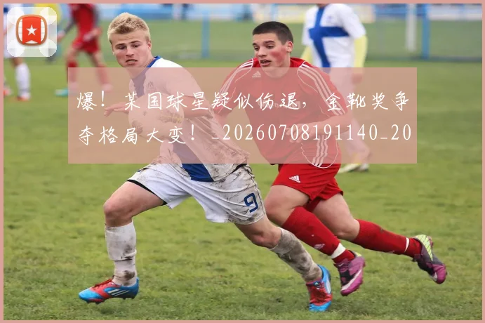 爆！某国球星疑似伤退，金靴奖争夺格局大变！_20260708191140_20260802155706