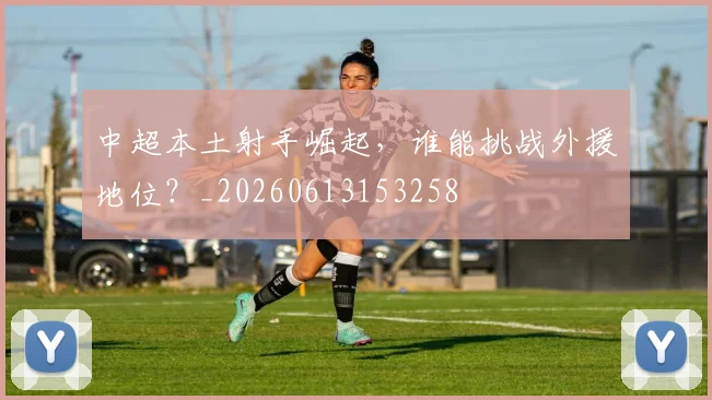 中超本土射手崛起,谁能挑战外援地位?_20260613153258