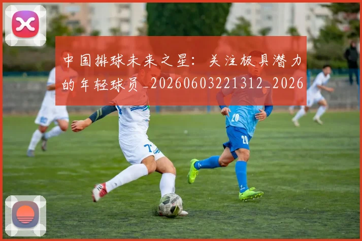 中国排球未来之星：关注极具潜力的年轻球员_20260603221312_20260716182130