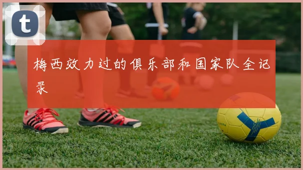 梅西效力过的俱乐部和国家队全记录
