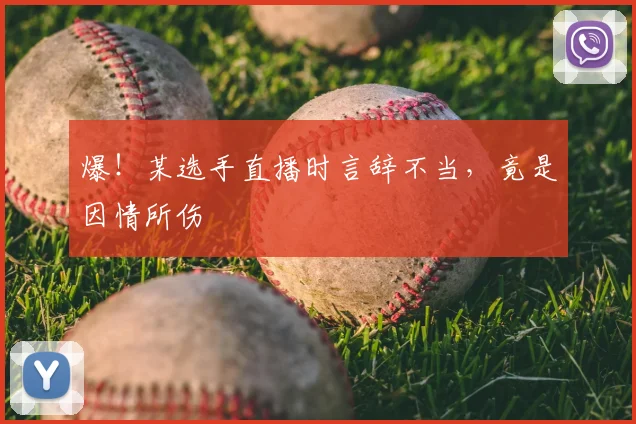 爆！某选手直播时言辞不当，竟是因情所伤