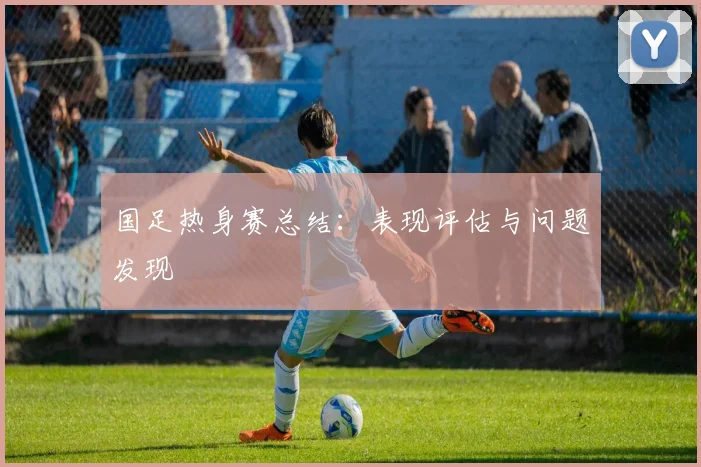 国足热身赛总结：表现评估与问题发现