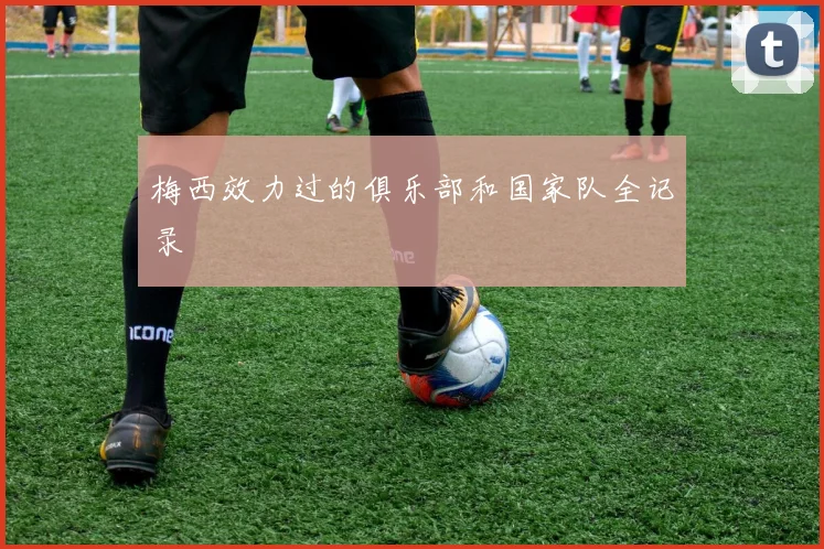 梅西效力过的俱乐部和国家队全记录