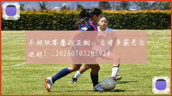 乒超联赛鏖战正酣，名将争霸悬念迭起！_20260703205924