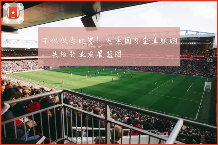 不仅仅是比赛！电竞国际企业联姻，共绘行业发展蓝图