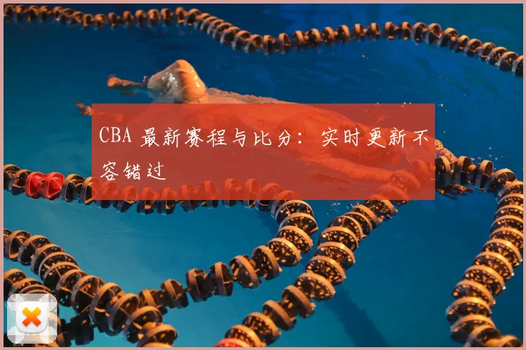 CBA 最新赛程与比分：实时更新不容错过