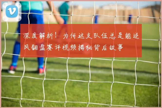 深度解析!为何这支队伍总是能逆风翻盘赛评视频揭秘背后故事