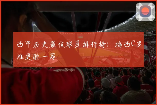 西甲历史最佳球员排行榜：梅西C罗谁更胜一筹