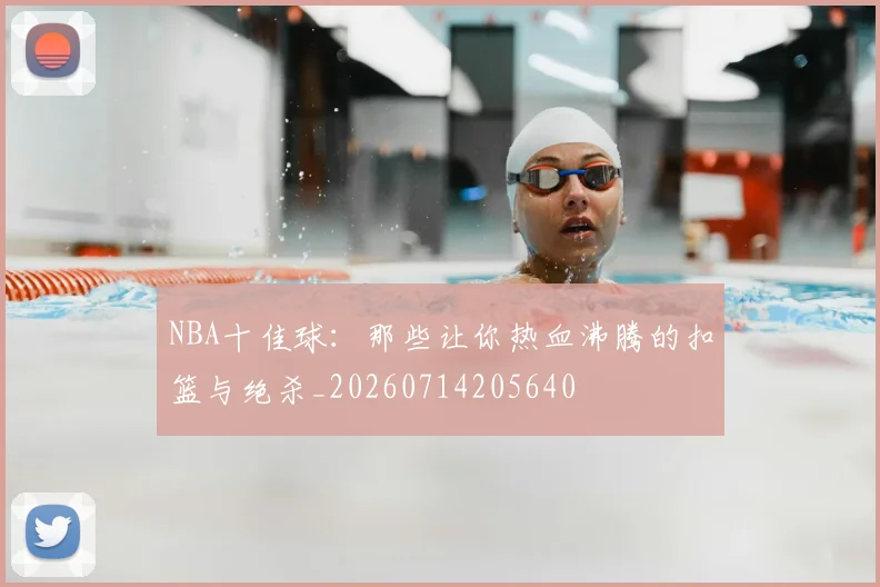 NBA十佳球：那些让你热血沸腾的扣篮与绝杀_20260714205640